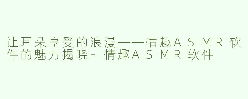 让耳朵享受的浪漫——情趣ASMR软件的魅力揭晓-情趣ASMR软件