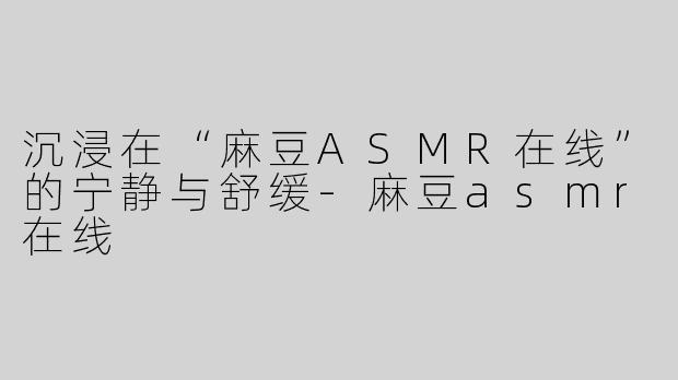 沉浸在“麻豆ASMR在线”的宁静与舒缓-麻豆asmr在线