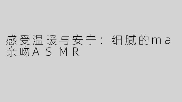 感受温暖与安宁：细腻的ma亲吻ASMR