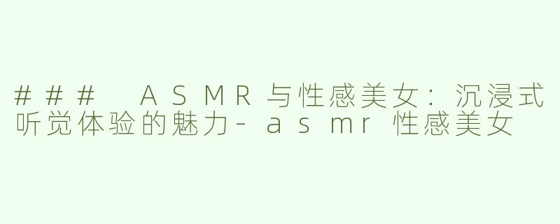 ### ASMR与性感美女：沉浸式听觉体验的魅力-asmr性感美女