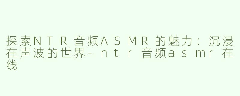 探索NTR音频ASMR的魅力：沉浸在声波的世界-ntr音频asmr在线