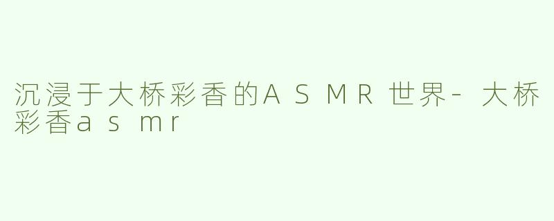 沉浸于大桥彩香的ASMR世界-大桥彩香asmr
