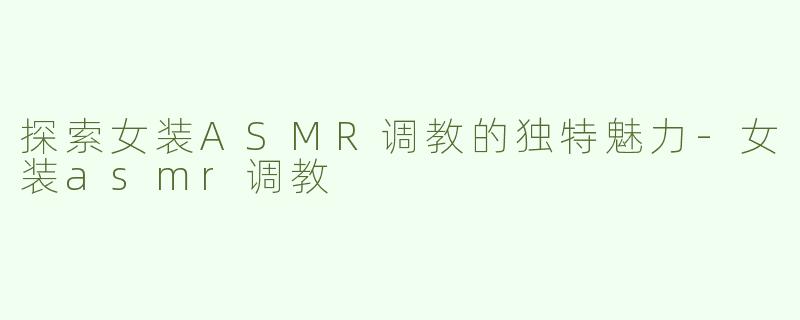 探索女装ASMR调教的独特魅力-女装asmr调教