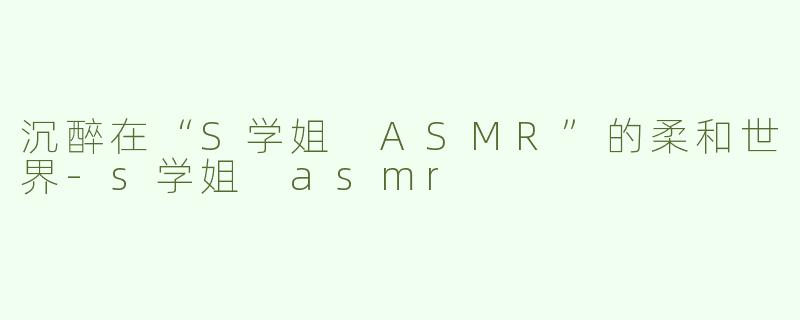 沉醉在“S学姐 ASMR”的柔和世界-s学姐 asmr