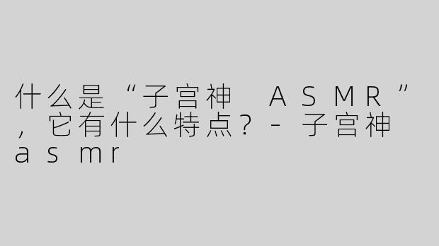 什么是“子宫神 ASMR”，它有什么特点？