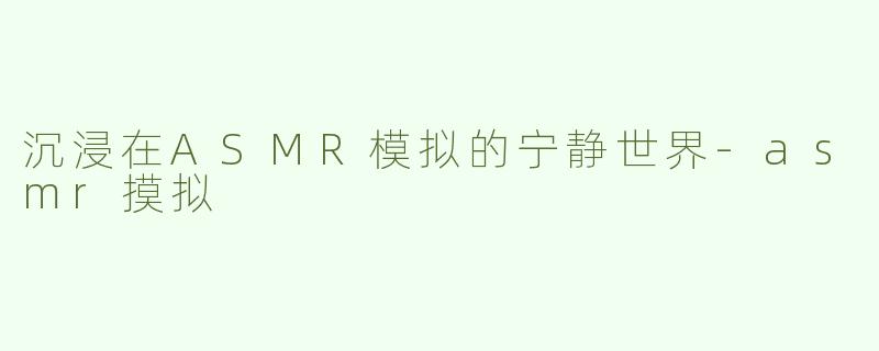 沉浸在ASMR模拟的宁静世界-asmr摸拟