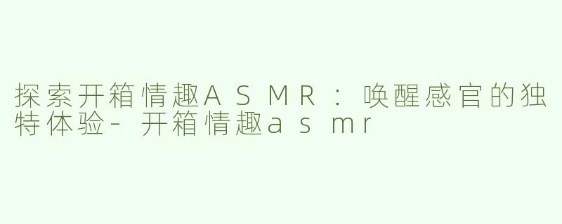 探索开箱情趣ASMR：唤醒感官的独特体验-开箱情趣asmr