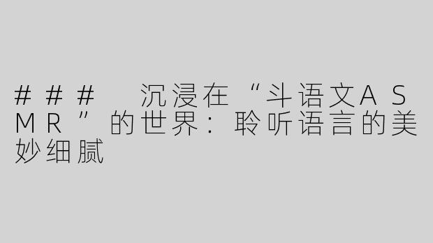 ### 沉浸在“斗语文ASMR”的世界：聆听语言的美妙细腻