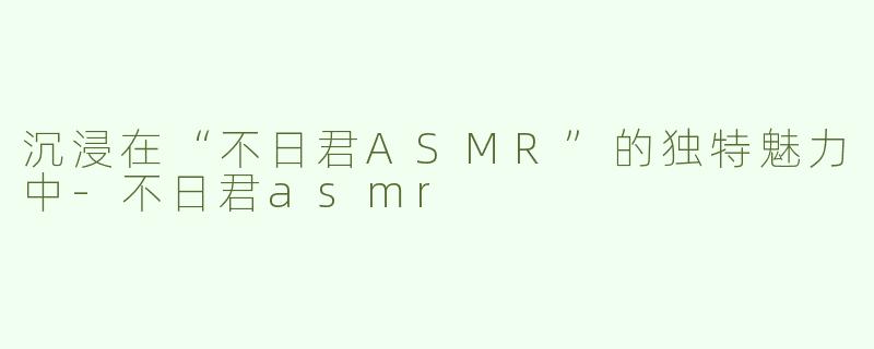 沉浸在“不日君ASMR”的独特魅力中-不日君asmr