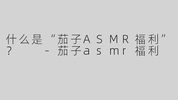 什么是“茄子ASMR福利”？  