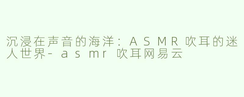 沉浸在声音的海洋：ASMR吹耳的迷人世界-asmr吹耳网易云