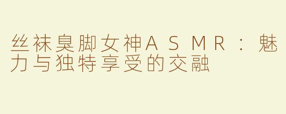 丝袜臭脚女神ASMR：魅力与独特享受的交融