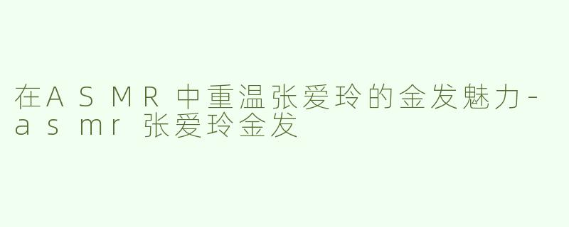 在ASMR中重温张爱玲的金发魅力-asmr张爱玲金发
