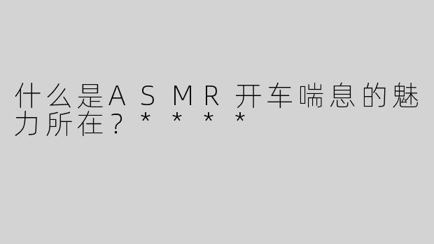 什么是ASMR开车喘息的魅力所在？****