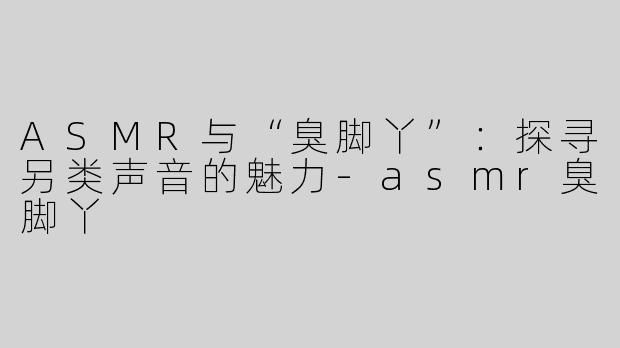 ASMR与“臭脚丫”：探寻另类声音的魅力-asmr臭脚丫