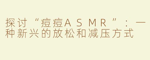 探讨“痘痘ASMR”：一种新兴的放松和减压方式