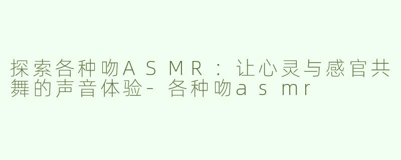探索各种吻ASMR：让心灵与感官共舞的声音体验-各种吻asmr
