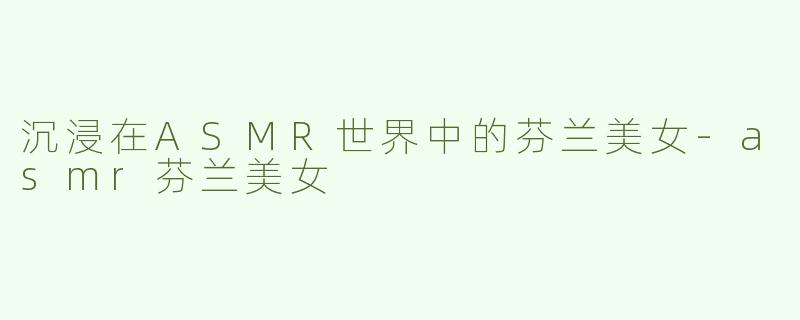 沉浸在ASMR世界中的芬兰美女-asmr芬兰美女