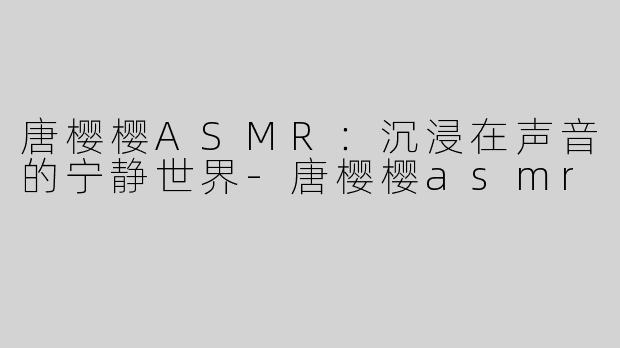 唐樱樱ASMR：沉浸在声音的宁静世界-唐樱樱asmr