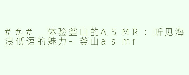 ### 体验釜山的ASMR：听见海浪低语的魅力-釜山asmr