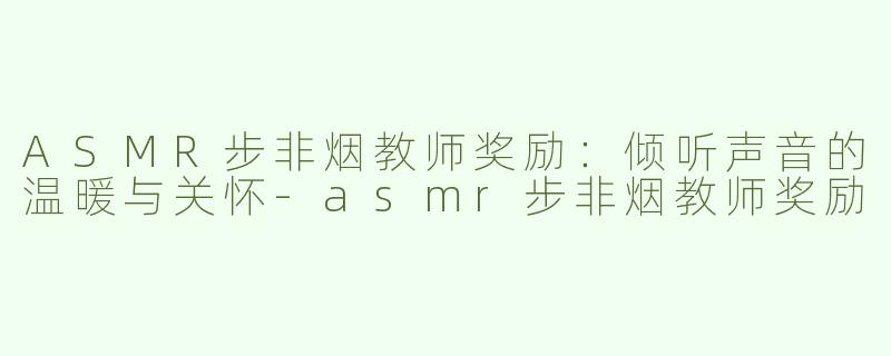ASMR步非烟教师奖励：倾听声音的温暖与关怀-asmr步非烟教师奖励