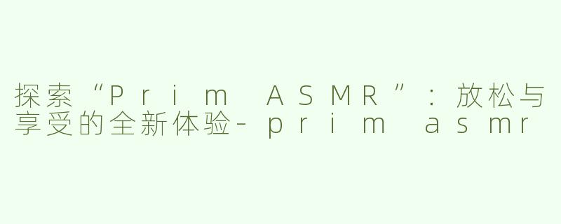 探索“Prim ASMR”：放松与享受的全新体验-prim asmr