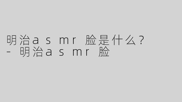 明治asmr脸是什么？  