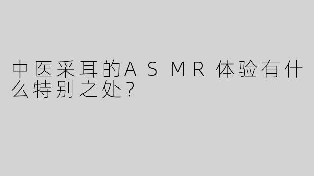 中医采耳的ASMR体验有什么特别之处？
