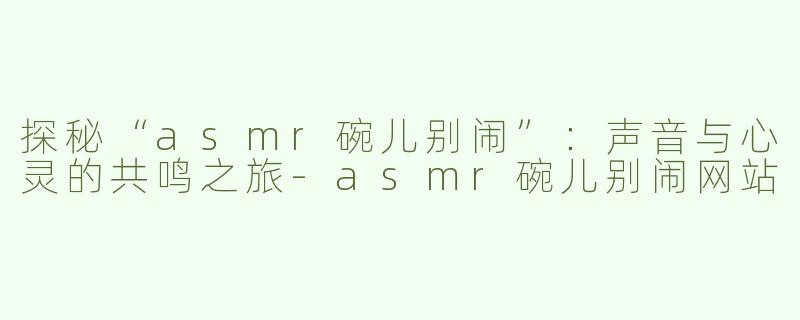 探秘“asmr碗儿别闹”：声音与心灵的共鸣之旅-asmr碗儿别闹网站
