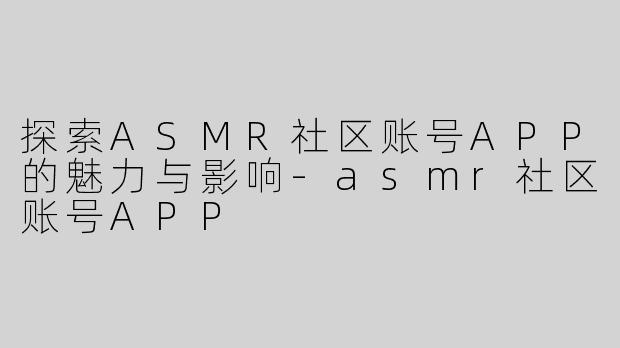 探索ASMR社区账号APP的魅力与影响-asmr社区账号APP