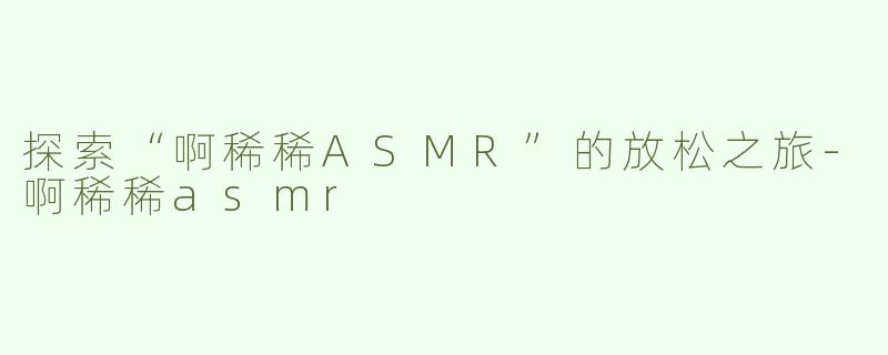 探索“啊稀稀ASMR”的放松之旅-啊稀稀asmr
