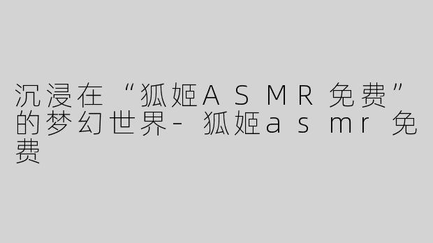 沉浸在“狐姬ASMR免费”的梦幻世界-狐姬asmr免费