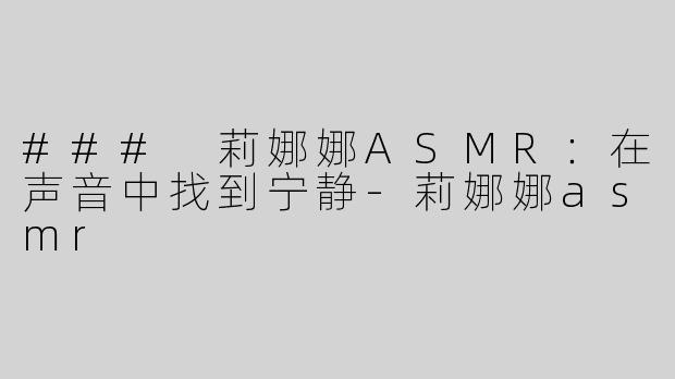 ### 莉娜娜ASMR：在声音中找到宁静-莉娜娜asmr