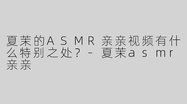 夏茉的ASMR亲亲视频有什么特别之处？