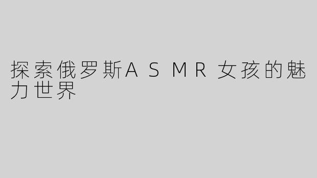 探索俄罗斯ASMR女孩的魅力世界