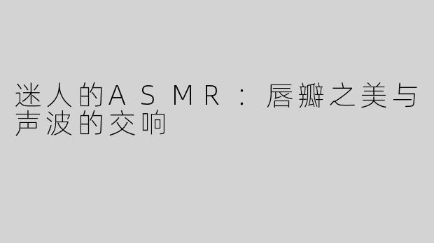 迷人的ASMR：唇瓣之美与声波的交响