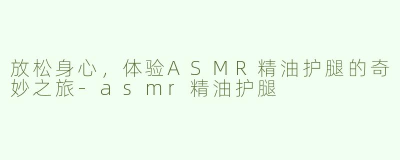 放松身心，体验ASMR精油护腿的奇妙之旅-asmr精油护腿