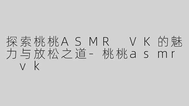 探索桃桃ASMR VK的魅力与放松之道-桃桃asmr vk