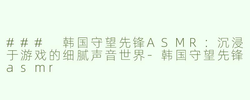 ### 韩国守望先锋ASMR：沉浸于游戏的细腻声音世界-韩国守望先锋asmr