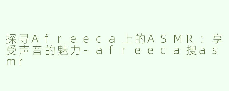 探寻Afreeca上的ASMR：享受声音的魅力-afreeca搜asmr