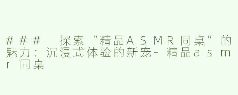 ### 探索“精品ASMR同桌”的魅力：沉浸式体验的新宠-精品asmr同桌