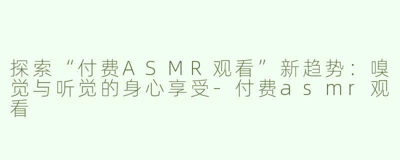 探索“付费ASMR观看”新趋势：嗅觉与听觉的身心享受-付费asmr观看