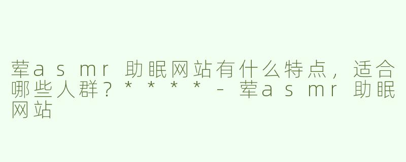 荤asmr助眠网站有什么特点，适合哪些人群？****