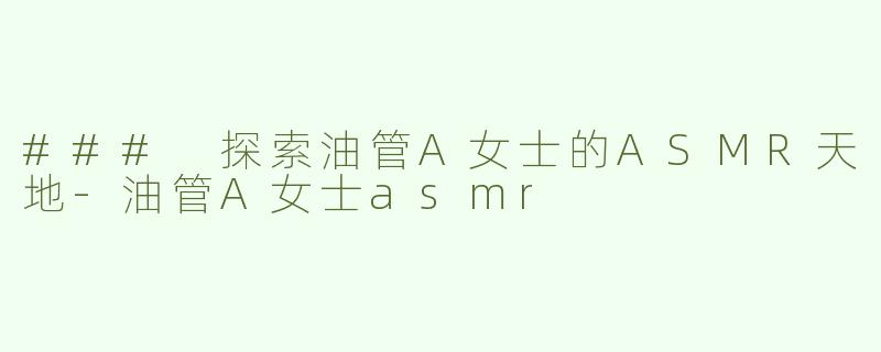 ### 探索油管A女士的ASMR天地-油管A女士asmr