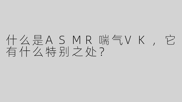 什么是ASMR喘气VK，它有什么特别之处？