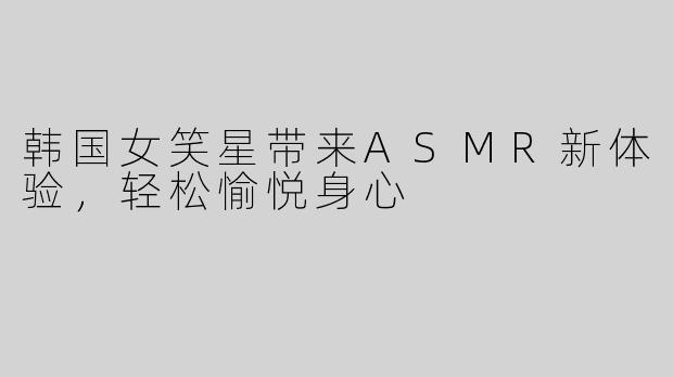 韩国女笑星带来ASMR新体验，轻松愉悦身心