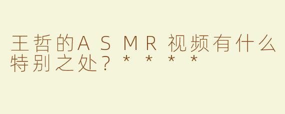 王哲的ASMR视频有什么特别之处？****