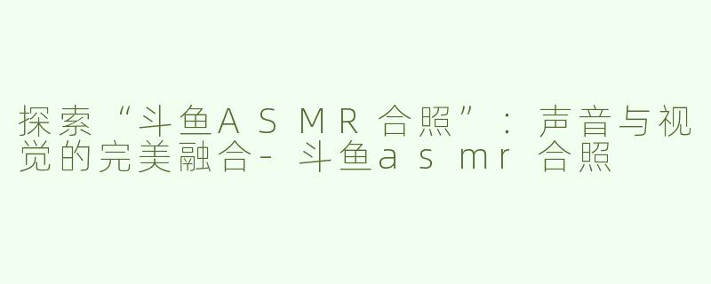 探索“斗鱼ASMR合照”：声音与视觉的完美融合