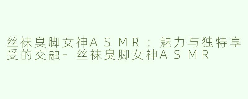 丝袜臭脚女神ASMR：魅力与独特享受的交融-丝袜臭脚女神ASMR