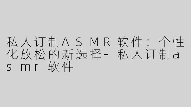 私人订制ASMR软件：个性化放松的新选择-私人订制asmr软件